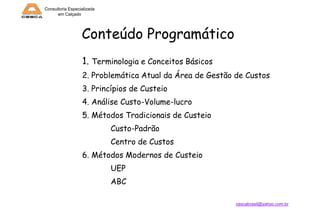 Consultoria Especializada
em Calçado

Conteúdo Programático
1. Terminologia e Conceitos Básicos
2. Problemática Atual da Área de Gestão de Custos
3. Princípios de Custeio

4. Análise Custo-Volume-lucro
5. Métodos Tradicionais de Custeio
Custo-Padrão

Centro de Custos
6. Métodos Modernos de Custeio
UEP

ABC
cescabrasil@yahoo.com.br

 