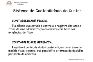 Consultoria Especializada
em Calçado

Sistema de Contabilidade de Custos
CONTABILIDADE FISCAL
É a ciência que estuda e controla o registro dos atos e
fatos de uma administração econômica com base nas
exigências do fisco.

CONTABILIDADE GERENCIAL
Registro à parte, de dados contábeis, em geral fora do
modelo fiscal vigente, que possibilita a tomada de decisões
por parte da empresa.
cescabrasil@yahoo.com.br

 