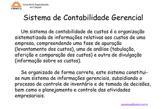 Consultoria Especializada
em Calçado

Sistema de Contabilidade Gerencial
Um sistema de contabilidade de custos é a organização
sistematizada de informações relativas aos custos de uma
empresa, compreendendo uma fase de apuração
(levantamento dos custos), uma de análise (tabulação,
aferição e comparação dos custos) e outra de divulgação
(informação sobre os custos).
Se organizado de forma correta, este sistema constituise num sistema de informações gerenciais, subsidiando o
processo de controle de inventário e de tomada de decisões,
bem como o planejamento e controle das atividades
empresariais.
cescabrasil@yahoo.com.br

 
