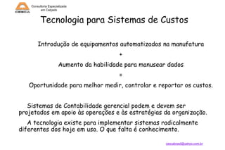 Consultoria Especializada
em Calçado

Tecnologia para Sistemas de Custos
Introdução de equipamentos automatizados na manufatura
+
Aumento da habilidade para manusear dados
=
Oportunidade para melhor medir, controlar e reportar os custos.
Sistemas de Contabilidade gerencial podem e devem ser
projetados em apoio às operações e às estratégias da organização.
A tecnologia existe para implementar sistemas radicalmente
diferentes dos hoje em uso. O que falta é conhecimento.
cescabrasil@yahoo.com.br

 