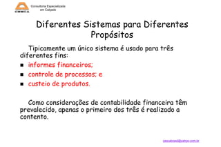 Consultoria Especializada
em Calçado

Diferentes Sistemas para Diferentes
Propósitos
Tipicamente um único sistema é usado para três
diferentes fins:
 informes financeiros;
 controle de processos; e
 custeio de produtos.
Como considerações de contabilidade financeira têm
prevalecido, apenas o primeiro dos três é realizado a
contento.

cescabrasil@yahoo.com.br

 
