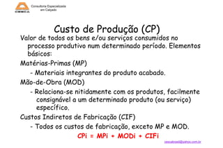 Consultoria Especializada
em Calçado

Custo de Produção (CP)

Valor de todos os bens e/ou serviços consumidos no
processo produtivo num determinado período. Elementos
básicos:
Matérias-Primas (MP)
- Materiais integrantes do produto acabado.
Mão-de-Obra (MOD)
- Relaciona-se nitidamente com os produtos, facilmente
consignável a um determinado produto (ou serviço)
específico.
Custos Indiretos de Fabricação (CIF)
- Todos os custos de fabricação, exceto MP e MOD.
CPi = MPi + MODi + CIFi
cescabrasil@yahoo.com.br

 
