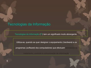Tecnologias da Informação

    Tecnologias da Informação (TI) tem um significado muito abrangente.


     Utiliza-se, quando se quer designar o equipamento (hardware) e os

    programas (software) dos computadores que efectuam processos de

             tratamento, controlo e comunicação de informação.


5
 