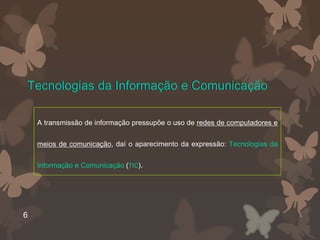 Tecnologias da Informação e Comunicação

    A transmissão de informação pressupõe o uso de redes de computadores e


    meios de comunicação, daí o aparecimento da expressão: Tecnologias da


    Informação e Comunicação (TIC).




6
 