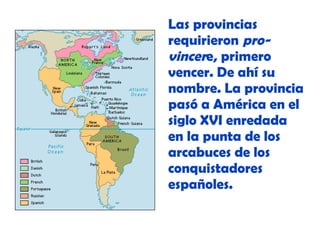 Las provincias
requirieron provincere, primero
vencer. De ahí su
nombre. La provincia
pasó a América en el
siglo XVI enredada
en la punta de los
arcabuces de los
conquistadores
españoles.

 