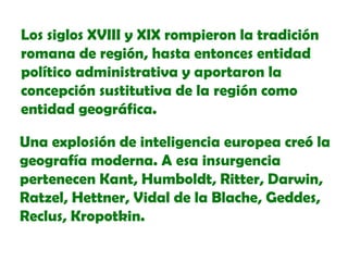 Los siglos XVIII y XIX rompieron la tradición
romana de región, hasta entonces entidad
político administrativa y aportaron la
concepción sustitutiva de la región como
entidad geográfica.
Una explosión de inteligencia europea creó la
geografía moderna. A esa insurgencia
pertenecen Kant, Humboldt, Ritter, Darwin,
Ratzel, Hettner, Vidal de la Blache, Geddes,
Reclus, Kropotkin.

 