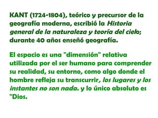 KANT (1724-1804), teórico y precursor de la
geografía moderna, escribió la Historia
general de la naturaleza y teoría del cielo;
durante 40 años enseñó geografía.
El espacio es una "dimensión" relativa
utilizada por el ser humano para comprender
su realidad, su entorno, como algo donde el
hombre refleja su transcurrir, los lugares y los
instantes no son nada. y lo único absoluto es
"Dios.

 