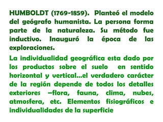 HUMBOLDT (1769-1859). Planteó el modelo
del geógrafo humanista. La persona forma
parte de la naturaleza. Su método fue
inductivo. Inauguró la época de las
exploraciones.
La individualidad geográfica esta dado por
los productos sobre el suelo en sentido
horizontal y vertical…el verdadero carácter
de la región depende de todos los detalles
exteriores –flora, fauna, clima, nubes,
atmosfera, etc. Elementos fisiográficos e
individualidades de la superficie

 