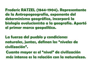 Frederic RATZEL (1844-1904). Representante
de la Antropogeografía, exponente del
determinismo geográfico, incorporó la
biología evolucionista a la geografía. Aportó
el primer marco geopolítico.
La fuerza del pueblo y condiciones
naturales, juntas, definen los “niveles de
civilización”.
Cuanto mayor es el “nivel” de civilización
más intensa es la relación con la naturaleza.

 