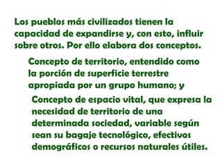 Los pueblos más civilizados tienen la
capacidad de expandirse y, con esto, influir
sobre otros. Por ello elabora dos conceptos.
Concepto de territorio, entendido como
la porción de superficie terrestre
apropiada por un grupo humano; y
Concepto de espacio vital, que expresa la
necesidad de territorio de una
determinada sociedad, variable según
sean su bagaje tecnológico, efectivos
demográficos o recursos naturales útiles.

 