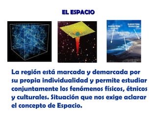 EL ESPACIO

La región está marcada y demarcada por
su propia individualidad y permite estudiar
conjuntamente los fenómenos físicos, étnicos
y culturales. Situación que nos exige aclarar
el concepto de Espacio.

 