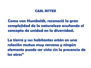 CARL RITTER

Como von Humboldt, reconoció la gran
complejidad de la naturaleza acuñando el
concepto de unidad en la diversidad.
La tierra y sus habitantes están en una
relación mutua muy cercana y ningún
elemento puede ser visto sin la presencia de
los otros”

 