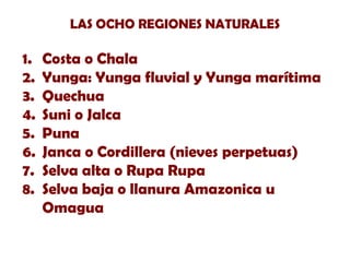 LAS OCHO REGIONES NATURALES

1.
2.
3.
4.
5.
6.
7.
8.

Costa o Chala
Yunga: Yunga fluvial y Yunga marítima
Quechua
Suni o Jalca
Puna
Janca o Cordillera (nieves perpetuas)
Selva alta o Rupa Rupa
Selva baja o llanura Amazonica u
Omagua

 