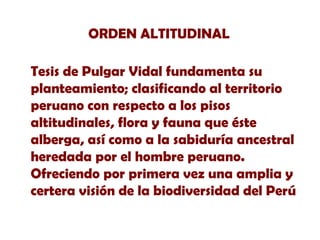 ORDEN ALTITUDINAL
Tesis de Pulgar Vidal fundamenta su
planteamiento; clasificando al territorio
peruano con respecto a los pisos
altitudinales, flora y fauna que éste
alberga, así como a la sabiduría ancestral
heredada por el hombre peruano.
Ofreciendo por primera vez una amplia y
certera visión de la biodiversidad del Perú

 