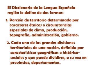 El Diccionario de la Lengua Española
región lo define de dos formas:
1. Porción de territorio determinado por
caracteres étnicos o circunstancias
especiales de clima, producción,
topografía, administración, gobierno.
2. Cada una de las grandes divisiones
territoriales de una nación, definida por
características geográficas e históricosociales y que puede dividirse, a su vez en
provincias, departamentos.

 