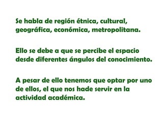 Se habla de región étnica, cultural,
geográfica, económica, metropolitana.
Ello se debe a que se percibe el espacio
desde diferentes ángulos del conocimiento.
A pesar de ello tenemos que optar por uno
de ellos, el que nos hade servir en la
actividad académica.

 