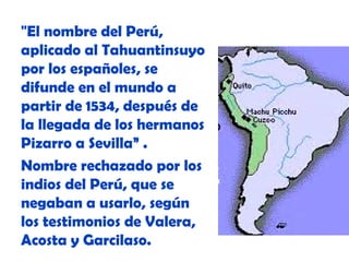 "El nombre del Perú,
aplicado al Tahuantinsuyo
por los españoles, se
difunde en el mundo a
partir de 1534, después de
la llegada de los hermanos
Pizarro a Sevilla” .
Nombre rechazado por los
indios del Perú, que se
negaban a usarlo, según
los testimonios de Valera,
Acosta y Garcilaso.

 