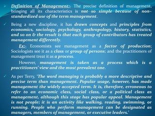  Definition of Management:- The precise definition of management,
bringing all its characteristics is not so simple because of non–
standardized use of the term management.
 Being a new discipline, it has drawn concepts and principles from
economics, sociology, psychology, anthropology, history, statistics,
and so on & the result is that each group of contributors has treated
management differently.
Ex:- Economists see management as a factor of production;
Sociologists see it as a class or group of persons; and the practitioners of
management treat it as a process.
However, management is taken as a process which is a
practitioners’ view and the most prevalent one.
 As per Terry, ‘The word managing is probably a more descriptive and
precise term than management. Popular usage, however, has made
management the widely accepted term. It is, therefore, erroneous to
refer to an economic class, social class, or a political class as
management, although this stage has popular appeal. Management
is not people; it is an activity like walking, reading, swimming, or
running. People who perform management can be designated as
managers, members of management, or executive leaders.’
 