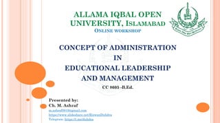 ALLAMA IQBAL OPEN
UNIVERSITY, ISLAMABAD
ONLINE WORKSHOP
CONCEPT OF ADMINISTRATION
IN
EDUCATIONAL LEADERSHIP
AND MANAGEMENT
CC 8605 -B.Ed.
Presented by:
Ch. M. Ashraf
m.ashraf0919@gmail.com
https://www.slideshare.net/RizwanDuhdra
Telegram: https://t.me/duhdra
 