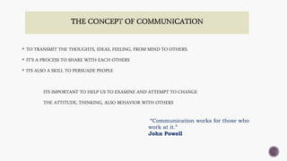  TO TRANSMIT THE THOUGHTS, IDEAS, FEELING, FROM MIND TO OTHERS.
 IT’S A PROCESS TO SHARE WITH EACH OTHERS
 ITS ALSO A SKILL TO PERSUADE PEOPLE
ITS IMPORTANT TO HELP US TO EXAMINE AND ATTEMPT TO CHANGE
THE ATTITUDE, THINKING, ALSO BEHAVIOR WITH OTHERS
“Communication works for those who
work at it.”
John Powell
 