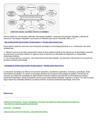Son los medios de comunicación artificiales ?tecnologías tangibles?, medios de comunicación naturales y métodos de
instrucción ?tecnologías intangibles? que pueden ser utilizados para educar.?Escamilla, 2000, p.15 ?.
* RELACIÓN ENTRE EDUCACIÓN TECNOLÓGICA Y TECNOLOGÍA EDUCATIVA:
Como relación podemos mencionar que la educación tecnológica y la tecnología educativa, en su combinación dan como
resultado que:
1.- Influyen a que el uso de dicho equipamiento motiva en gran medida el interés de los alumnos por el aprendizaje y aumenta
el compromiso con la tarea cotidiana, en algunos casos en alumnos con dificultades de adaptación y/o capacidades
intelectuales distintas.
2.- Los recursos técnicos y humanos y las interacciones entre ellos posibilita una educación más efectiva en el conjunto de
procesos enseñanza-aprendizaje.
* DIFERENCIA ENTRE EDUCACIÓN TECNOLÓGICA Y TECNOLOGIA EDUCATIVA:
La educación tecnológica se refiere al conocimiento específico y socialmente significativo, al manejo y aprendizaje de las
herramientas tecnologías. En cambio, la tecnología educativa es el conjunto de tecnologías de gestión y de técnicas de
actuación que utilizan las sociedades en determinados momentos históricos para difundir el conocimiento acumulado y
socialmente significativo, desde la perspectiva de los grupos responsables de legislar, organizar y conducir. Con esta se busca
lograr mejorar los materiales didácticos, la práctica docente, el proceso enseñanza-aprendizaje, entre otros..
i
Referencias
i Definición de tecnología - Qué es, Significado y Concepto http://definicion.de/tecnologia/#ixzz2Vwe6H1uw
http://definicion.de/tecnologia/#ixzz2Vwd6u3qA
educación _ tecnológica
Coleccion.educ.ar/CD15/contenidos/.../educativo/index3.html¿
 