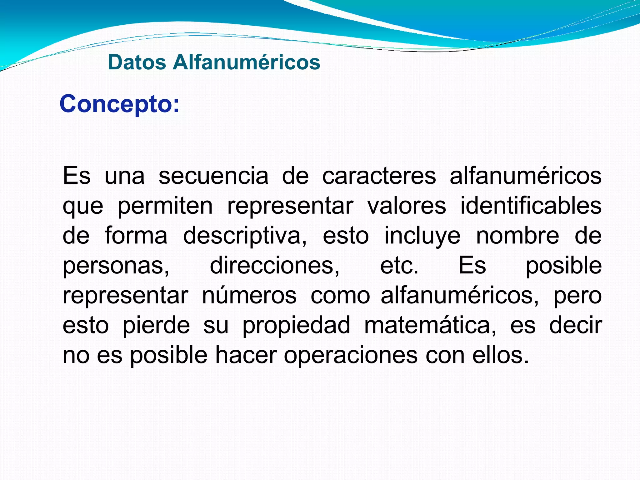 Datos Alfanuméricos
Concepto:
Es una secuencia de caracteres alfanuméricos
que permiten representar valores identificables
de forma descriptiva, esto incluye nombre de
personas, direcciones, etc. Es posible
representar números como alfanuméricos, pero
esto pierde su propiedad matemática, es decir
no es posible hacer operaciones con ellos.
 