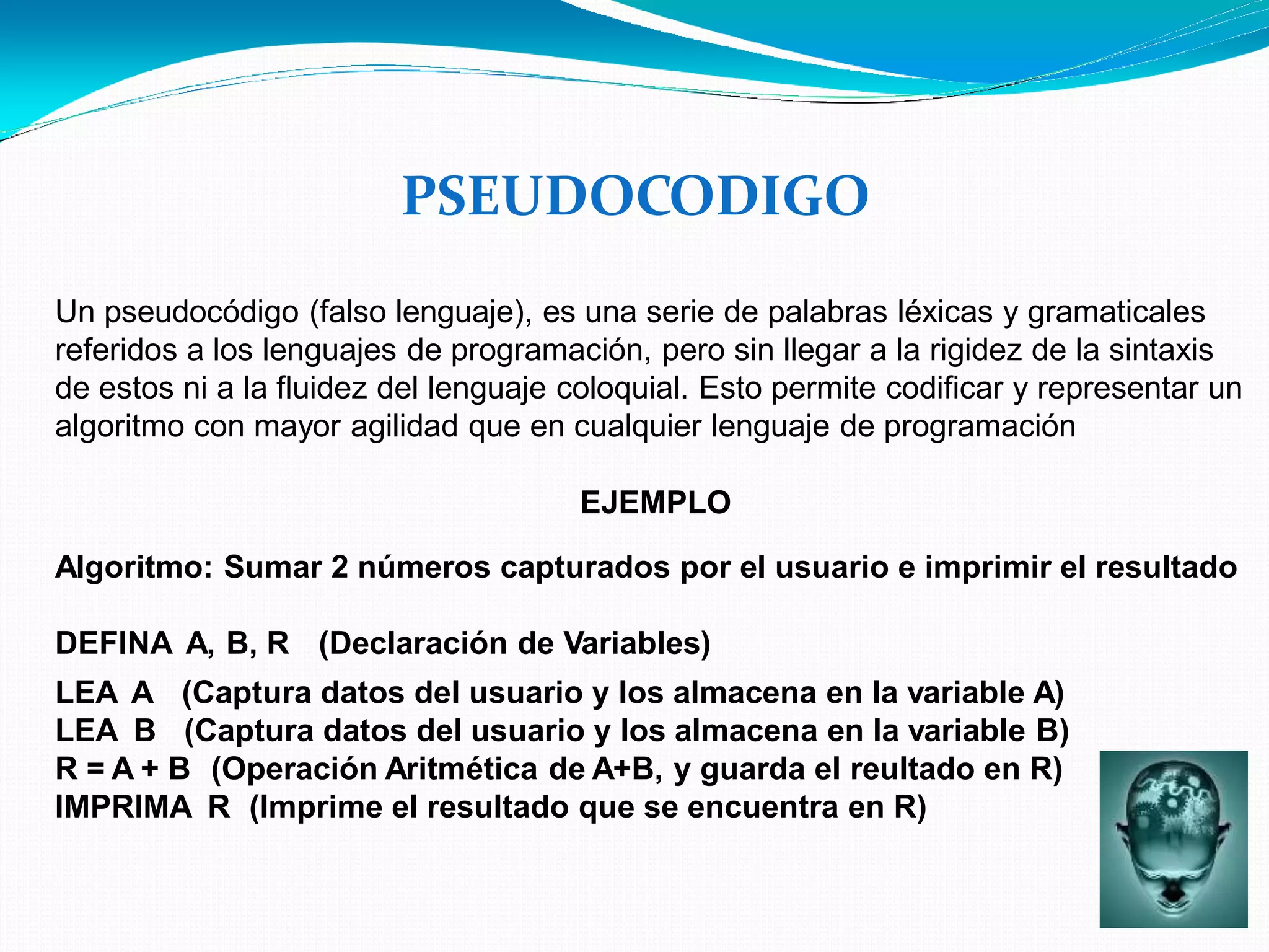 PSEUDOCODIGO
Un pseudocódigo (falso lenguaje), es una serie de palabras léxicas y gramaticales
referidos a los lenguajes de programación, pero sin llegar a la rigidez de la sintaxis
de estos ni a la fluidez del lenguaje coloquial. Esto permite codificar y representar un
algoritmo con mayor agilidad que en cualquier lenguaje de programación
EJEMPLO
Algoritmo: Sumar 2 números capturados por el usuario e imprimir el resultado
DEFINA A, B, R (Declaración de Variables)
LEA A
LEA B
(Captura datos del usuario y los almacena en la variable A)
(Captura datos del usuario y los almacena en la variable B)
R = A + B (Operación Aritmética de A+B, y guarda el reultado en R)
IMPRIMA R (Imprime el resultado que se encuentra en R)
 