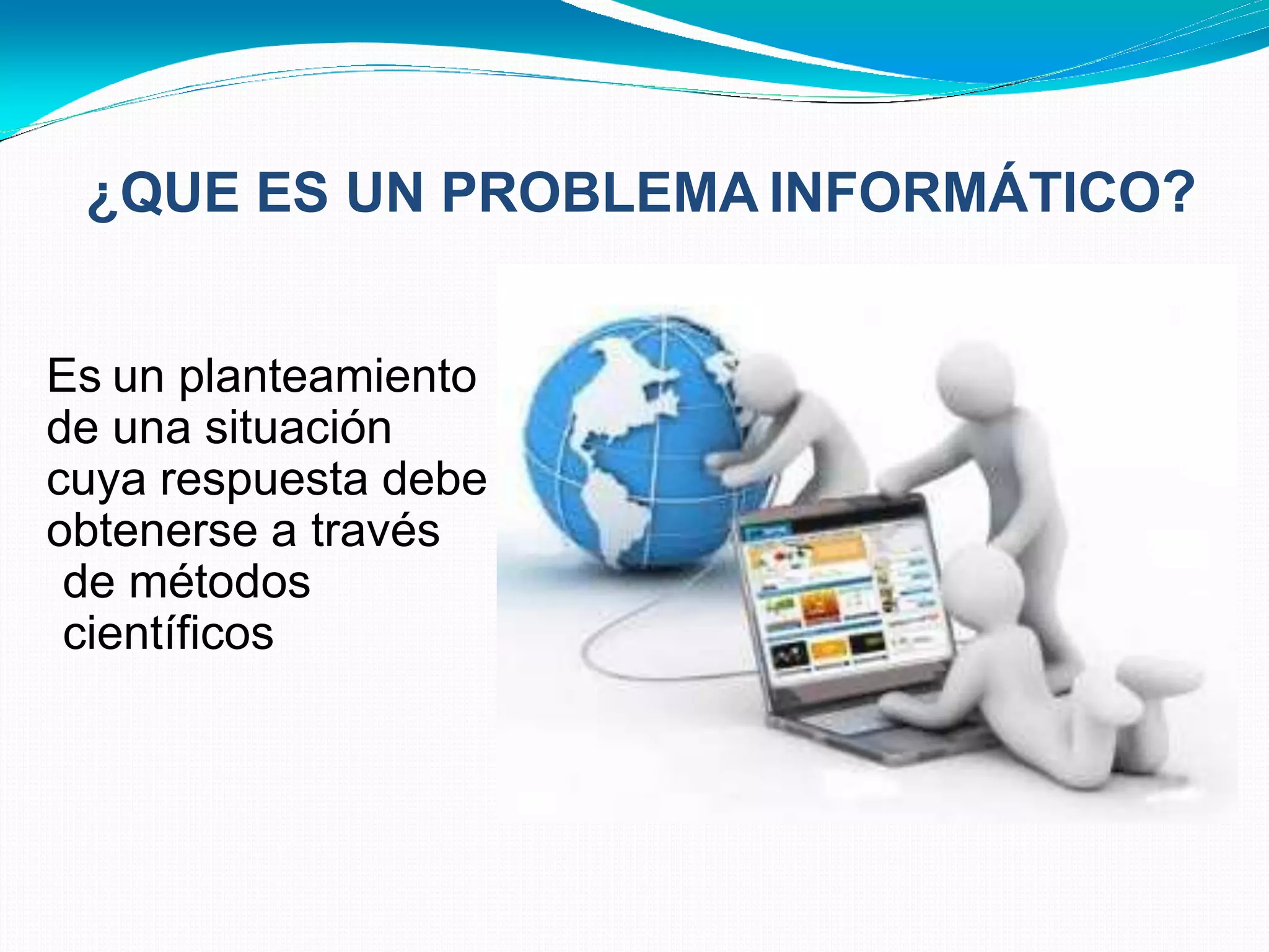¿QUE ES UN PROBLEMA INFORMÁTICO?
• Es un planteamiento
de una situación
cuya respuesta debe
obtenerse a través
de métodos
científicos
 