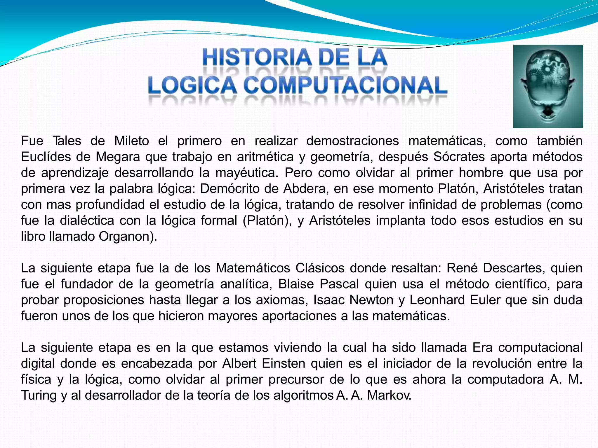 Fue Tales de Mileto el primero en realizar demostraciones matemáticas, como también
Euclídes de Megara que trabajo en aritmética y geometría, después Sócrates aporta métodos
de aprendizaje desarrollando la mayéutica. Pero como olvidar al primer hombre que usa por
primera vez la palabra lógica: Demócrito de Abdera, en ese momento Platón, Aristóteles tratan
con mas profundidad el estudio de la lógica, tratando de resolver infinidad de problemas (como
fue la dialéctica con la lógica formal (Platón), y Aristóteles implanta todo esos estudios en su
libro llamado Organon).
La siguiente etapa fue la de los Matemáticos Clásicos donde resaltan: René Descartes, quien
fue el fundador de la geometría analítica, Blaise Pascal quien usa el método científico, para
probar proposiciones hasta llegar a los axiomas, Isaac Newton y Leonhard Euler que sin duda
fueron unos de los que hicieron mayores aportaciones a las matemáticas.
La siguiente etapa es en la que estamos viviendo la cual ha sido llamada Era computacional
digital donde es encabezada por Albert Einsten quien es el iniciador de la revolución entre la
física y la lógica, como olvidar al primer precursor de lo que es ahora la computadora A. M.
Turing y al desarrollador de la teoría de los algoritmos A. A. Markov.
 