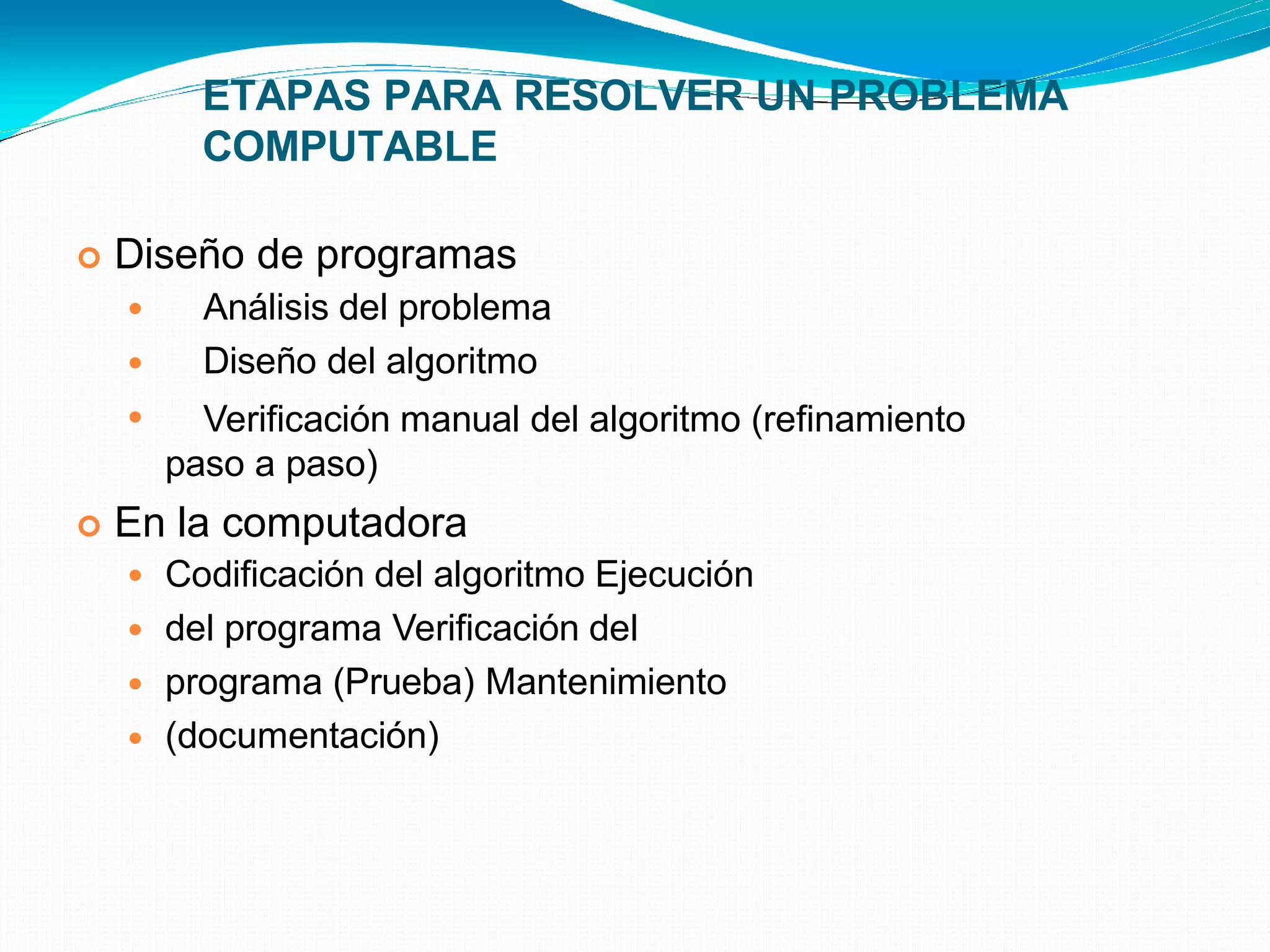 ETAPAS PARA RESOLVER UN PROBLEMA
COMPUTABLE
 Diseño de programas



Análisis del problema
Diseño del algoritmo
Verificación manual del algoritmo (refinamiento
paso a paso)
 En la computadora




Codificación del algoritmo Ejecución
del programa Verificación del
programa (Prueba) Mantenimiento
(documentación)
 
