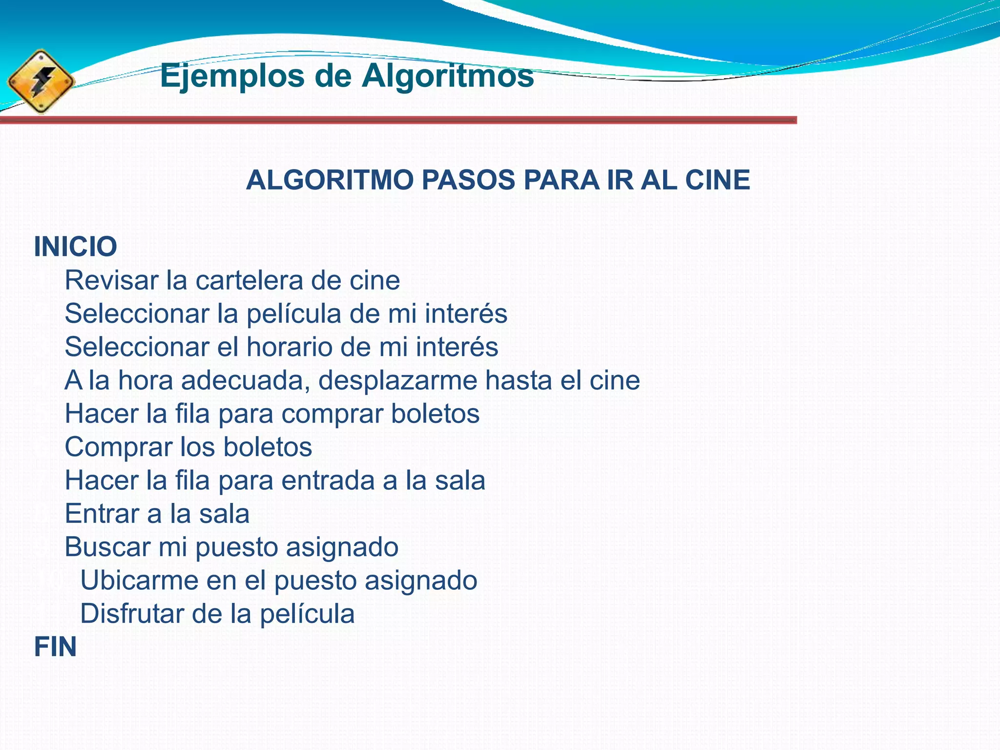 Ejemplos de Algoritmos
ALGORITMO PASOS PARA IR AL CINE
INICIO
1. Revisar la cartelera de cine
2. Seleccionar la película de mi interés
3. Seleccionar el horario de mi interés
4. A la hora adecuada, desplazarme hasta el cine
5. Hacer la fila para comprar boletos
6. Comprar los boletos
7. Hacer la fila para entrada a la sala
8. Entrar a la sala
9. Buscar mi puesto asignado
10. Ubicarme en el puesto asignado
11. Disfrutar de la película
FIN
 