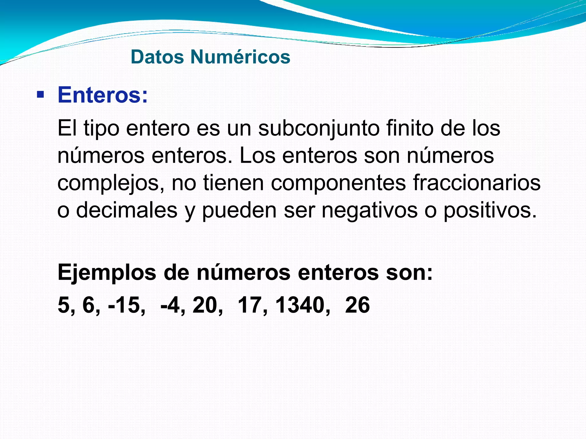 Datos Numéricos
 Enteros:
El tipo entero es un subconjunto finito de los
números enteros. Los enteros son números
complejos, no tienen componentes fraccionarios
o decimales y pueden ser negativos o positivos.
Ejemplos de números enteros son:
5, 6, -15, -4, 20, 17, 1340, 26
 