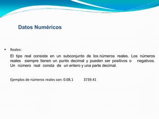 Datos Numéricos
 Reales:
El tipo real consiste en un subconjunto de los números reales. Los números
reales siempre tienen un punto decimal y pueden ser positivos o negativos.
Un número real consta de un entero y una parte decimal.
Ejemplos de números reales son: 0.08.1 3739.41
 