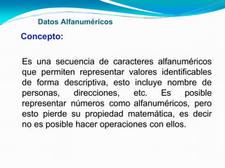 Datos Alfanuméricos
Concepto:
Es una secuencia de caracteres alfanuméricos
que permiten representar valores identificables
de forma descriptiva, esto incluye nombre de
personas, direcciones, etc. Es posible
representar números como alfanuméricos, pero
esto pierde su propiedad matemática, es decir
no es posible hacer operaciones con ellos.
 
