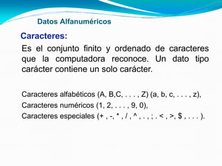 Datos Alfanuméricos
Caracteres:
Es el conjunto finito y ordenado de caracteres
que la computadora reconoce. Un dato tipo
carácter contiene un solo carácter.
Caracteres alfabéticos (A, B,C, . . . , Z) (a, b, c, . . . , z),
Caracteres numéricos (1, 2, . . . , 9, 0),
Caracteres especiales (+ , -, * , / , ^ , . , ; . < , >, $ , . . . ).
 