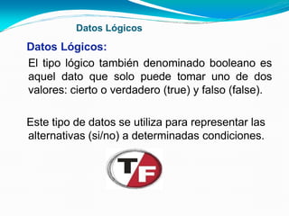 Datos Lógicos
Datos Lógicos:
El tipo lógico también denominado booleano es
aquel dato que solo puede tomar uno de dos
valores: cierto o verdadero (true) y falso (false).
Este tipo de datos se utiliza para representar las
alternativas (si/no) a determinadas condiciones.
 