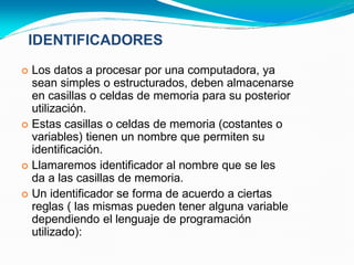  Los datos a procesar por una computadora, ya
sean simples o estructurados, deben almacenarse
en casillas o celdas de memoria para su posterior
utilización.
 Estas casillas o celdas de memoria (costantes o
variables) tienen un nombre que permiten su
identificación.
 Llamaremos identificador al nombre que se les
da a las casillas de memoria.
 Un identificador se forma de acuerdo a ciertas
reglas ( las mismas pueden tener alguna variable
dependiendo el lenguaje de programación
utilizado):
IDENTIFICADORES
 