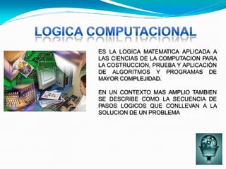 ES LA LOGICA MATEMATICA APLICADA A
LAS CIENCIAS DE LA COMPUTACION PARA
LA COSTRUCCION, PRUEBA Y APLICACIÓN
DE ALGORITMOS Y PROGRAMAS DE
MAYOR COMPLEJIDAD.
EN UN CONTEXTO MAS AMPLIO TAMBIEN
SE DESCRIBE COMO LA SECUENCIA DE
PASOS LOGICOS QUE CONLLEVAN A LA
SOLUCION DE UN PROBLEMA
 