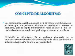 CONCEPTO DE ALGORITMO
 Los seres humanos realizamos una serie de pasos, procedimientos o
acciones que nos permiten alcanzar un resultado o resolver un
problema, esto se repite innumerables veces durante el día. En
realidad estamosaplicando un algoritmopara resolverun problema.
Definición de Algoritmo.- Es un problema planteado con su
respectiva secuencia ordenada y cronológica de pasos que llevan a la
solución a laejecuciónde una tarea (o actividad).
 