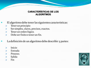 CARACTERÍSTICAS DE LOS
ALGORITMOS
 El algoritmodebe tenerlas siguientescaracterísticas:
 Tenerun principio
 Sersimples, claros, precisos, exactos.
 Tenerun orden lógico.
 Debeser finitoo tenerun fin.
 Ladefiniciónde un algoritmodebedescribir 5 partes:
 Inicio
 Entrada
 Proceso.
 Salida
 Fin
 