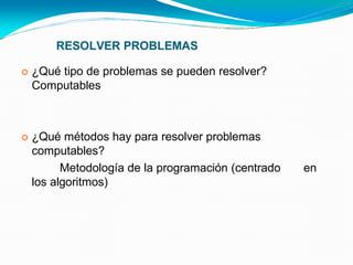 RESOLVER PROBLEMAS
 ¿Qué tipo de problemas se pueden resolver?
Computables
 ¿Qué métodos hay para resolver problemas
computables?
Metodología de la programación (centrado en
los algoritmos)
 