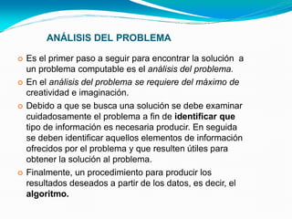 ANÁLISIS DEL PROBLEMA
 Es el primer paso a seguir para encontrar la solución a
un problema computable es el análisis del problema.
 En el análisis del problema se requiere del máximo de
creatividad e imaginación.
 Debido a que se busca una solución se debe examinar
cuidadosamente el problema a fin de identificar que
tipo de información es necesaria producir. En seguida
se deben identificar aquellos elementos de información
ofrecidos por el problema y que resulten útiles para
obtener la solución al problema.
 Finalmente, un procedimiento para producir los
resultados deseados a partir de los datos, es decir, el
algoritmo.
 