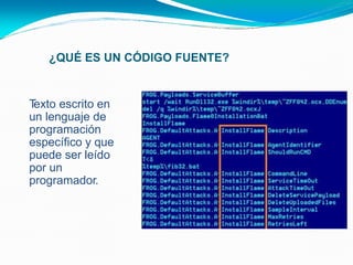¿QUÉ ES UN CÓDIGO FUENTE?
• Texto escrito en
un lenguaje de
programación
específico y que
puede ser leído
por un
programador.
 