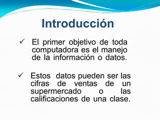 Introducción
 El primer objetivo de toda
computadora es el manejo
de la información o datos.
 Estos datos pueden ser las
cifras de ventas de un
supermercado o las
calificaciones de una clase.
 