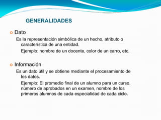 GENERALIDADES
 Dato
Es la representación simbólica de un hecho, atributo o
característica de una entidad.
Ejemplo: nombre de un docente, color de un carro, etc.
 Información
Es un dato útil y se obtiene mediante el procesamiento de
los datos.
Ejemplo: El promedio final de un alumno para un curso,
número de aprobados en un examen, nombre de los
primeros alumnos de cada especialidad de cada ciclo.
 