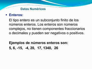 Datos Numéricos
 Enteros:
El tipo entero es un subconjunto finito de los
números enteros. Los enteros son números
complejos, no tienen componentes fraccionarios
o decimales y pueden ser negativos o positivos.
Ejemplos de números enteros son:
5, 6, -15, -4, 20, 17, 1340, 26
 