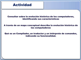 Actividad
Consultar sobre la evolución histórica de los computadores,
identificando sus características
A través de un mapa conceptual describa la evolución histórica de
las computadoras
Qué es un Compilador, un traductor y un intérprete de comandos,
indicando su funcionalidad.
 