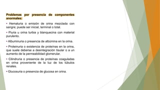 Problemas por presencia de componentes
anormales:
• Hematuria o emisión de orina mezclada con
sangre; puede ser inicial, terminal o total.
• Piuria u orina turbia y blanquecina con material
purulento.
• Albuminuria o presencia de albúmina en la orina.
• Proteinuria o existencia de proteínas en la orina,
que suele deberse a desintegración tisular o a un
aumento de la permeabilidad glomerular.
• Cilindruria o presencia de proteínas coaguladas
en orina proveniente de la luz de los túbulos
renales.
• Glucosuria o presencia de glucosa en orina.
 