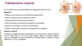 Cateterismo vesical
Es la inserción de una sonda estéril en la vejiga para drenar la orina
Objetivos:
• Obtener una muestra de orina exenta de contaminación
• Vaciar la vejiga en caso de retención urinaria.
• Prepararlo para intervenciones quirúrgicas.
• Evitar micciones involuntarias en pacientes inconscientes
• Ayudar a la eliminación urinaria en inmovilizados.
• Facilitar la eliminación urinaria en el posoperatorio o posparto
Equipo y material
Charola con equipo para aseo de genitales, una sonda Foley o nelatón calibre 8
a 10 Fr para niños y 12 a 16 Fr para adultos, gasas y torundas estériles,
solución antiséptica, pinzas hemostáticas, guantes limpios y estériles, jeringa
estéril de 5 y 10 mL, ampolletas
 