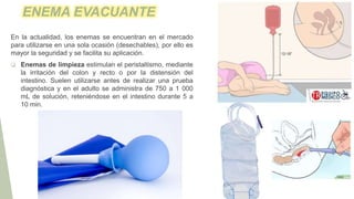 ENEMA EVACUANTE
En la actualidad, los enemas se encuentran en el mercado
para utilizarse en una sola ocasión (desechables), por ello es
mayor la seguridad y se facilita su aplicación.
 Enemas de limpieza estimulan el peristaltismo, mediante
la irritación del colon y recto o por la distensión del
intestino. Suelen utilizarse antes de realizar una prueba
diagnóstica y en el adulto se administra de 750 a 1 000
mL de solución, reteniéndose en el intestino durante 5 a
10 min.
 